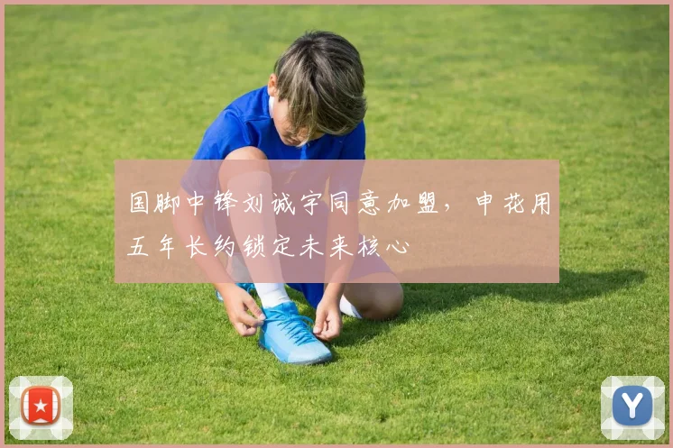 国脚中锋刘诚宇同意加盟,申花用五年长约锁定未来核心