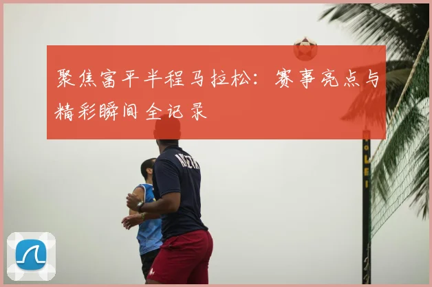 聚焦富平半程马拉松：赛事亮点与精彩瞬间全记录