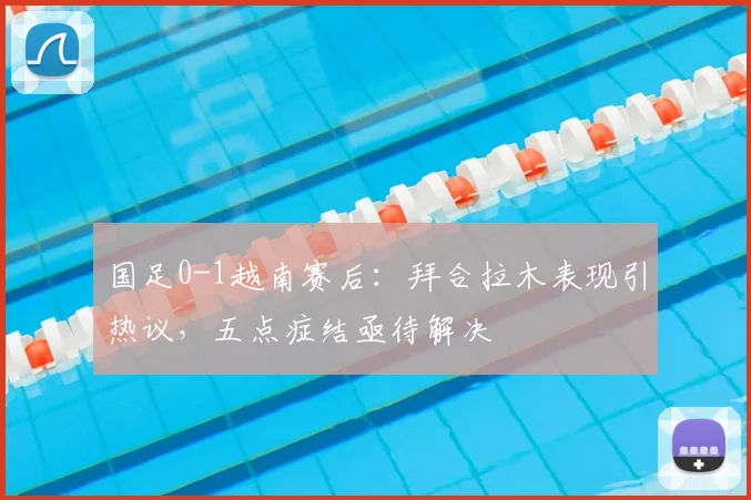 国足0-1越南赛后：拜合拉木表现引热议，五点症结亟待解决