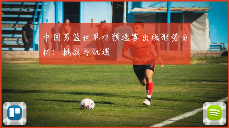 中国男篮世界杯预选赛出线形势分析:挑战与机遇