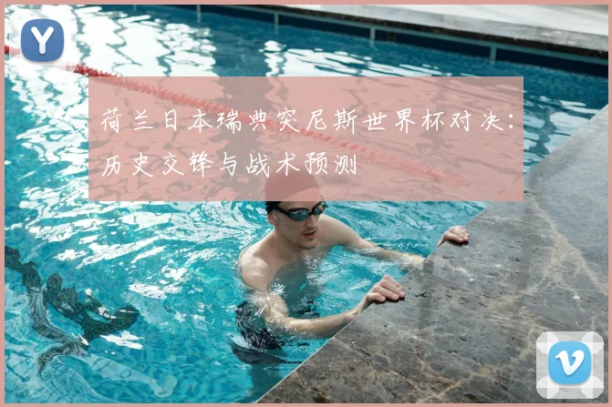 荷兰日本瑞典突尼斯世界杯对决：历史交锋与战术预测