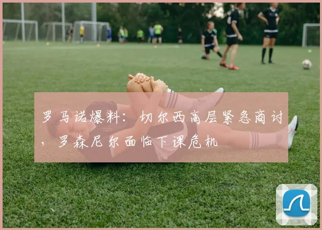 罗马诺爆料：切尔西高层紧急商讨，罗森尼尔面临下课危机
