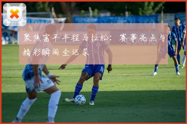 聚焦富平半程马拉松：赛事亮点与精彩瞬间全记录