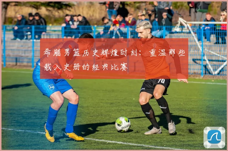 希腊男篮历史辉煌时刻：重温那些载入史册的经典比赛