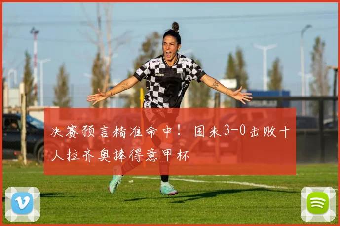 决赛预言精准命中！国米3-0击败十人拉齐奥捧得意甲杯