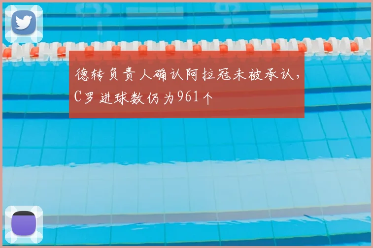 德转负责人确认阿拉冠未被承认,C罗进球数仍为961个