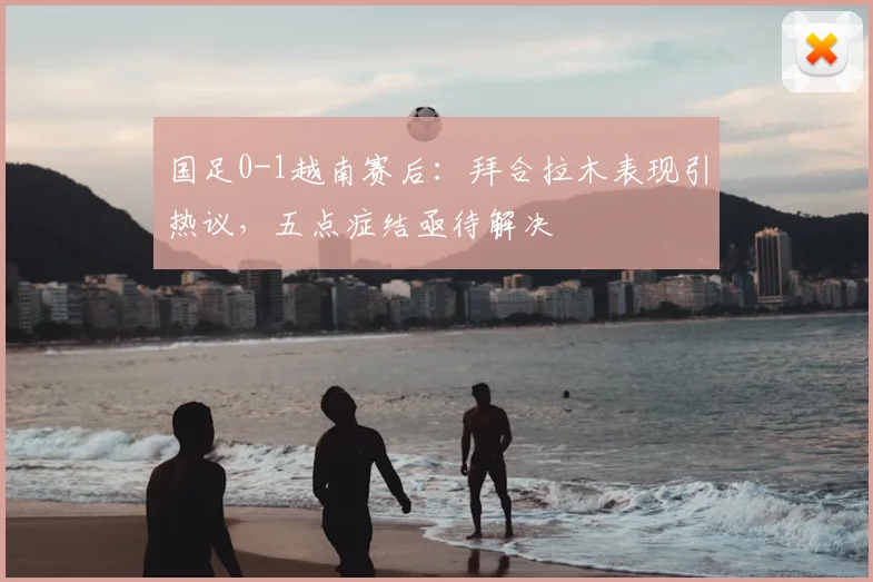 国足0-1越南赛后：拜合拉木表现引热议，五点症结亟待解决