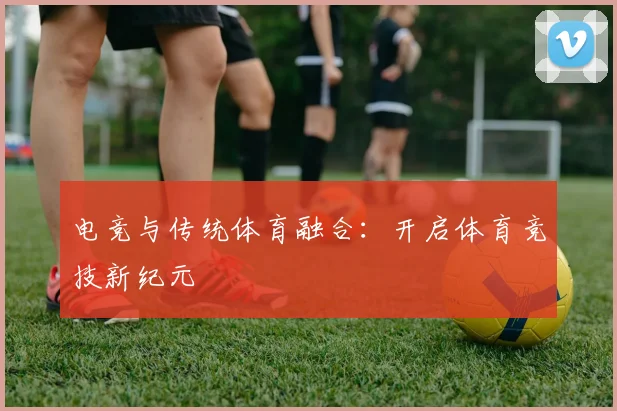 电竞与传统体育融合：开启体育竞技新纪元