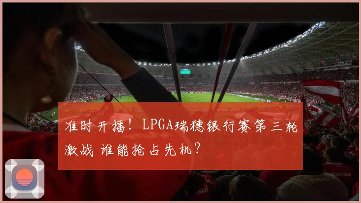 准时开播!LPGA瑞穗银行赛第三轮激战 谁能抢占先机?