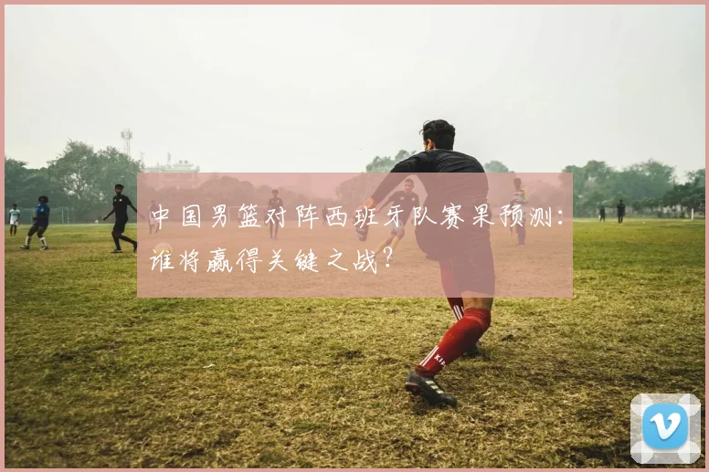 中国男篮对阵西班牙队赛果预测：谁将赢得关键之战？