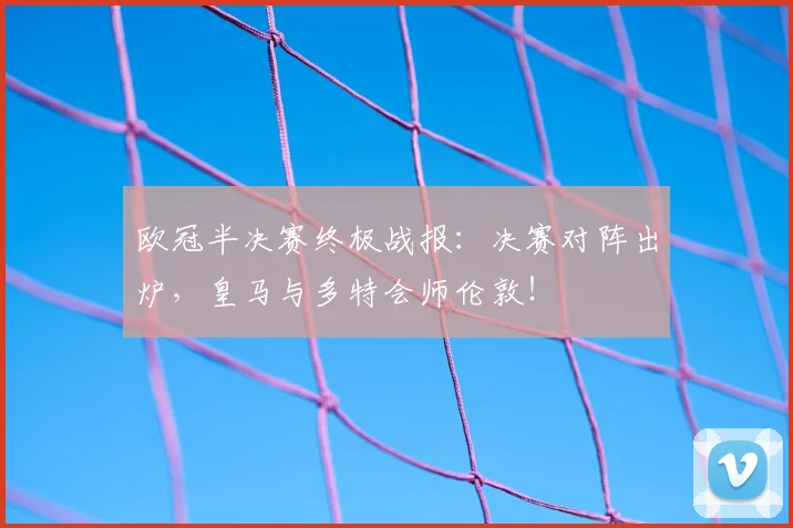 欧冠半决赛终极战报：决赛对阵出炉，皇马与多特会师伦敦！