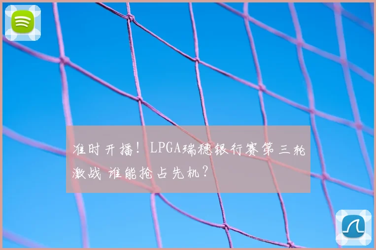 准时开播!LPGA瑞穗银行赛第三轮激战 谁能抢占先机?