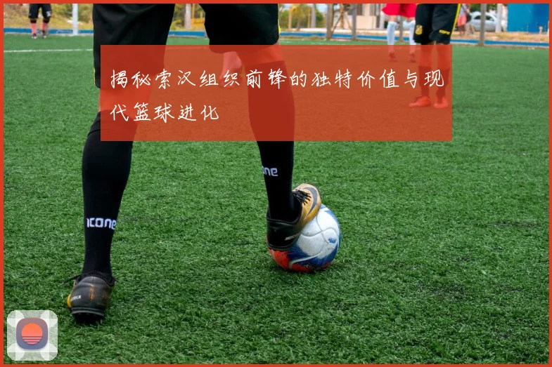 揭秘索汉组织前锋的独特价值与现代篮球进化