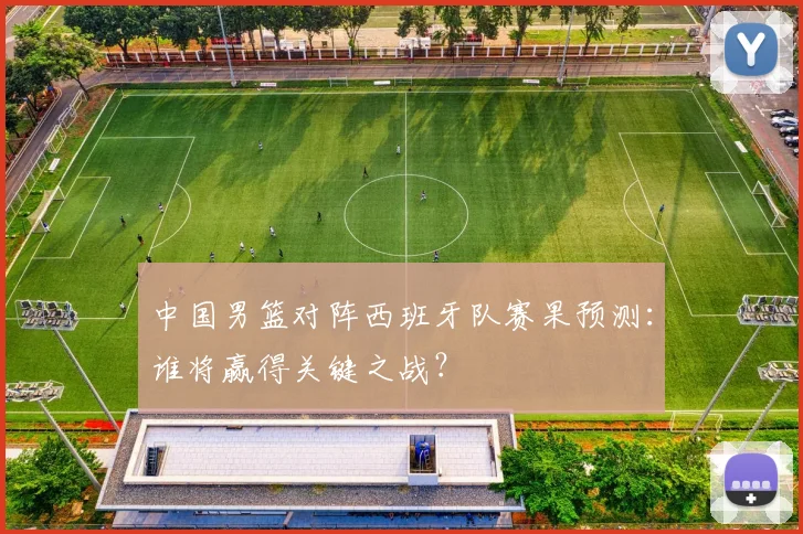中国男篮对阵西班牙队赛果预测：谁将赢得关键之战？