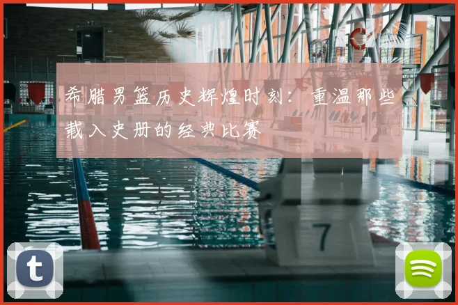希腊男篮历史辉煌时刻:重温那些载入史册的经典比赛