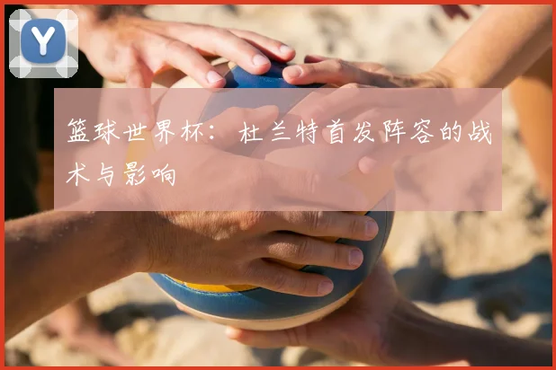 篮球世界杯:杜兰特首发阵容的战术与影响