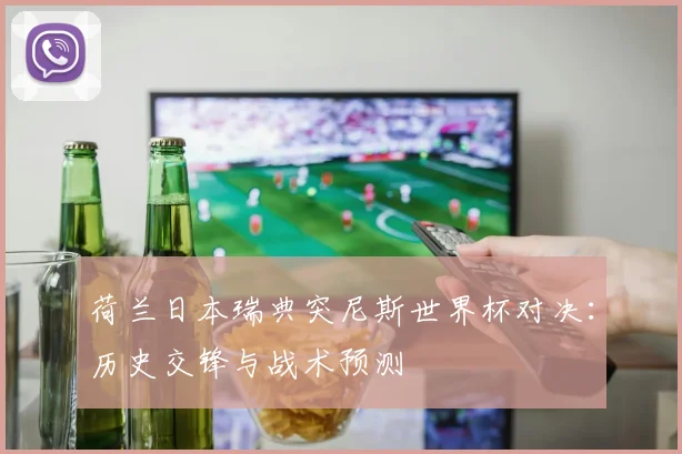 荷兰日本瑞典突尼斯世界杯对决:历史交锋与战术预测