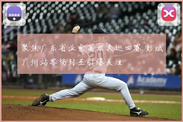 聚焦广东省业余高尔夫巡回赛 彭斌广州站客场封王引爆关注