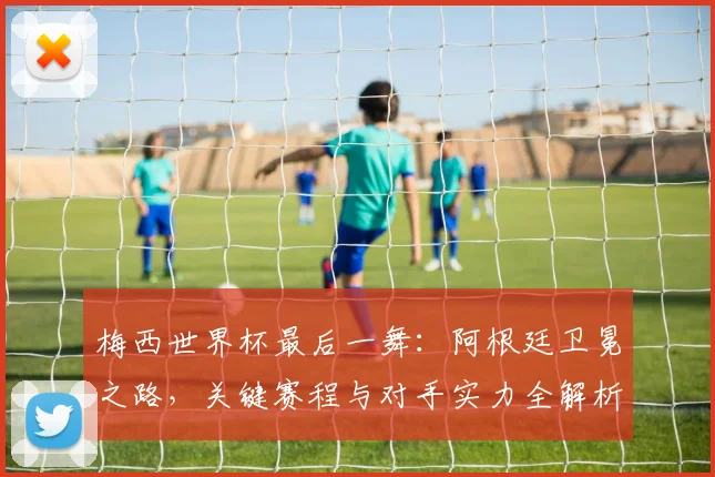梅西世界杯最后一舞:阿根廷卫冕之路,关键赛程与对手实力全解析